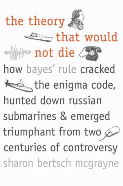 The Theory That Would Not Die : How Bayes' Rule Cracked the Enigma Code, Hunted Down Russian Submarines, and Emerged Triumphant from Two Centuries of Controversy
