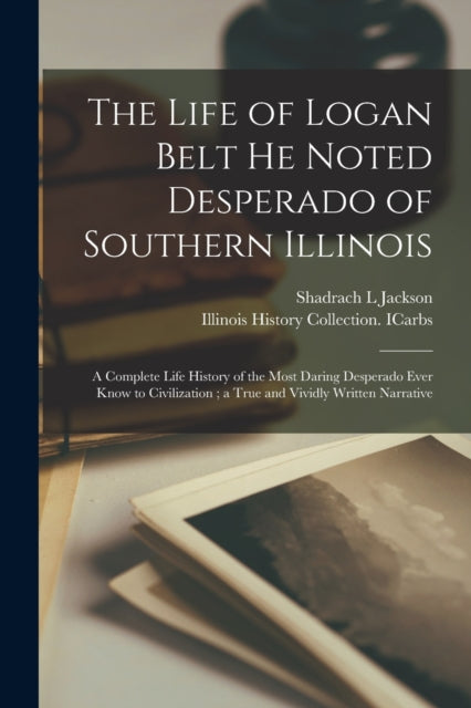 The Life of Logan Belt He Noted Desperado of Southern Illinois : a Complete Life History of the Most Daring Desperado Ever Know to Civilization; a True and Vividly Written Narrative