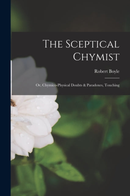 The Sceptical Chymist : Or, Chymico-Physical Doubts & Paradoxes, Touching