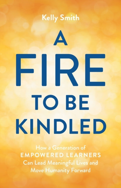A Fire to Be Kindled : How a Generation of Empowered Learners Can Lead Meaningful Lives and Move Humanity Forward