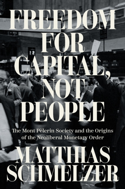 Freedom for Capital, Not People : The Mont Pelerin Society and the Origins of the Neoliberal Monetary Order